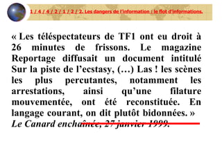 1 / 4 / 4 / 2 / 1 / 2 / 2. Les dangers de l’information : le flot d’informations. « Les téléspectateurs de TF1 ont eu droit à 26 minutes de frissons. Le magazine Reportage diffusait un document intitulé Sur la piste de l’ecstasy, (…) Las ! les scènes les plus percutantes, notamment les arrestations, ainsi qu’une filature mouvementée, ont été reconstituée. En langage courant, on dit plutôt bidonnées. »  Le Canard enchaînée, 27 janvier 1999. 