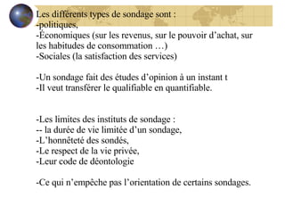 Les différents types de sondage sont : politiques, Économiques (sur les revenus, sur le pouvoir d’achat, sur les habitudes de consommation …) Sociales (la satisfaction des services) Un sondage fait des études d’opinion à un instant t Il veut transférer le qualifiable en quantifiable. Les limites des instituts de sondage :  - la durée de vie limitée d’un sondage, L’honnêteté des sondés, Le respect de la vie privée, Leur code de déontologie Ce qui n’empêche pas l’orientation de certains sondages. 