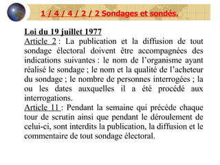 1 / 4 / 4 / 2 / 2 Sondages et sondés. Loi du 19 juillet 1977 Article 2  : La publication et la diffusion de tout sondage électoral doivent être accompagnées des indications suivantes : le nom de l’organisme ayant réalisé le sondage ; le nom et la qualité de l’acheteur du sondage ; le nombre de personnes interrogées ; la ou les dates auxquelles il a été procédé aux interrogations. Article 11  : Pendant la semaine qui précède chaque tour de scrutin ainsi que pendant le déroulement de celui-ci, sont interdits la publication, la diffusion et le commentaire de tout sondage électoral. 