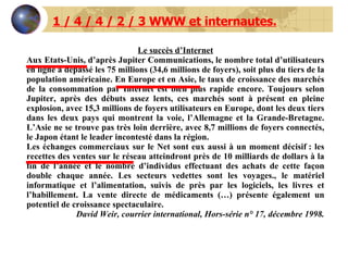 1 / 4 / 4 / 2 / 3 WWW et internautes. Le succès d’Internet Aux Etats-Unis, d’après Jupiter Communications, le nombre total d’utilisateurs en ligne a dépassé les 75 millions (34,6 millions de foyers), soit plus du tiers de la population américaine. En Europe et en Asie, le taux de croissance des marchés de la consommation par Internet est bien plus rapide encore. Toujours selon Jupiter, après des débuts assez lents, ces marchés sont à présent en pleine explosion, avec 15,3 millions de foyers utilisateurs en Europe, dont les deux tiers dans les deux pays qui montrent la voie, l’Allemagne et la Grande-Bretagne. L’Asie ne se trouve pas très loin derrière, avec 8,7 millions de foyers connectés, le Japon étant le leader incontesté dans la région.  Les échanges commerciaux sur le Net sont eux aussi à un moment décisif : les recettes des ventes sur le réseau atteindront près de 10 milliards de dollars à la fin de l’année et le nombre d’individus effectuant des achats de cette façon double chaque année. Les secteurs vedettes sont les voyages., le matériel informatique et l’alimentation, suivis de près par les logiciels, les livres et l’habillement. La vente directe de médicaments (…) présente également un potentiel de croissance spectaculaire.  David Weir, courrier international, Hors-série n° 17, décembre 1998. 