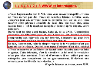« Vous baguenaudez sur le Net, vous vous croyez tranquille, et vous ne vous méfiez pas des traces de semelles laissées derrière vous. Jusqu’au jour où, arrivant pour la première fois sur un site, vous trouvez cette phrase : « Inutile de nous dire qui vous êtes, nous savons tout. »  Et la machine récapitule minute après minute, votre parcours. Rares sont les sites aussi francs. Celui-ci, de la CNIL (Commission Nationale de l’Informatique et des Libertés), est destiné à faire comprendre aux écervelés que sur Internet, n’importe qui peut être pisté à son insu, qu’il ait ou non révélé son identité. De fait, l’anonymat, voire le simple respect de la vie privée n’est pas garanti sur le réseau. Quand vous tapez l’adresse d’un site, celui-ci affecte un numéro et un fichier sur lequel vont s’inscrire tous vos faits et gestes. Cette étiquette, c’est le « cookie ». A lui seul, le « cookie » n’est pas bien méchant. Mais si d’aventure il est utilisé par une entreprise peu scrupuleuse ou un gouvernement, il devient une menace pour les libertés individuelles. » D’après Sciences et Avenir, mars 1999. 1 / 4 / 4 / 2 / 3 WWW et internautes. 
