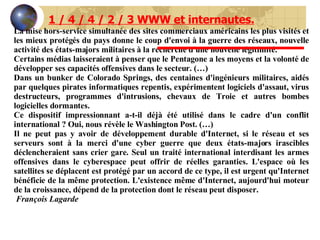 La mise hors-service simultanée des sites commerciaux américains les plus visités et les mieux protégés du pays donne le coup d'envoi à la guerre des réseaux, nouvelle activité des états-majors militaires à la recherche d'une nouvelle légitimité.  Certains médias laisseraient à penser que le Pentagone a les moyens et la volonté de développer ses capacités offensives dans le secteur. (…) Dans un bunker de Colorado Springs, des centaines d'ingénieurs militaires, aidés par quelques pirates informatiques repentis, expérimentent logiciels d'assaut, virus destructeurs, programmes d'intrusions, chevaux de Troie et autres bombes logicielles dormantes.  Ce dispositif impressionnant a-t-il déjà été utilisé dans le cadre d'un conflit international ? Oui, nous révèle le Washington Post. (…) Il ne peut pas y avoir de développement durable d'Internet, si le réseau et ses serveurs sont à la merci d'une cyber guerre que deux états-majors irascibles déclencheraient sans crier gare. Seul un traité international interdisant les armes offensives dans le cyberespace peut offrir de réelles garanties. L'espace où les satellites se déplacent est protégé par un accord de ce type, il est urgent qu'Internet bénéficie de la même protection. L'existence même d'Internet, aujourd'hui moteur de la croissance, dépend de la protection dont le réseau peut disposer. François Lagarde  1 / 4 / 4 / 2 / 3 WWW et internautes. 