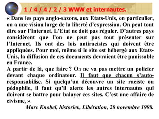 « Dans les pays anglo-saxons, aux Etats-Unis, en particulier, on a une vision large de la liberté d’expression. On peut tout dire sur l’Internet. L’Etat ne doit pas réguler. D’autres pays considèrent que l’on ne peut pas tout présenter sur l’Internet. Ils ont des lois antiracistes qui doivent être appliquées. Pour moi, même si le site est hébergé aux Etats-Unis, la diffusion de ces documents devraient être punissable en France. A partir de là, que faire ? On ne va pas mettre un policier devant chaque ordinateur.  Il faut que chacun s’auto-responsabilise . Si quelqu’un découvre un site raciste ou pédophile, il faut qu’il alerte les autres internautes qui doivent se battre pour balayer ces sites. C’est une affaire de civisme .  » Marc Knobel, historien, Libération, 20 novembre 1998. 1 / 4 / 4 / 2 / 3 WWW et internautes. 