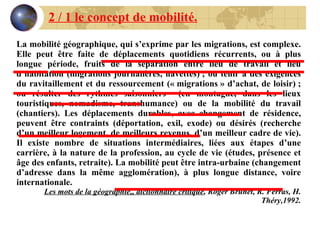 2 / 1 le concept de mobilité. La mobilité géographique, qui s’exprime par les migrations, est complexe. Elle peut être faite de déplacements quotidiens récurrents, ou à plus longue période, fruits de la séparation entre lieu de travail et lieu d’habitation (migrations journalières, navettes) ; ou tenir à des exigences du ravitaillement et du ressourcement (« migrations » d’achat, de loisir) ; ou résulter des rythmes saisonniers  (en montagne, dans les lieux touristiques, nomadisme, transhumance) ou de la mobilité du travail (chantiers). Les déplacements durables, avec changement de résidence, peuvent être contraints (déportation, exil, exode) ou désirés (recherche d’un meilleur logement, de meilleurs revenus, d’un meilleur cadre de vie). Il existe nombre de situations intermédiaires, liées aux étapes d’une carrière, à la nature de la profession, au cycle de vie (études, présence et âge des enfants, retraite). La mobilité peut être intra-urbaine (changement d’adresse dans la même agglomération), à plus longue distance, voire internationale. Les mots de la géographie,, dictionnaire critique , Roger Brunet, R. Ferras, H. Théry,1992. 