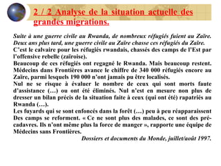 2 / 2 Analyse de la situation actuelle des grandes migrations. Suite à une guerre civile au Rwanda, de nombreux réfugiés fuient au Zaïre. Deux ans plus tard, une guerre civile au Zaïre chasse ces réfugiés du Zaïre. C’est le calvaire pour les réfugiés rwandais, chassés des camps de l’Est par l’offensive rebelle (zaïroise). Beaucoup de ces réfugiés ont regagné le Rwanda. Mais beaucoup restent. Médecins dans Frontières avance le chiffre de 340 000 réfugiés encore au Zaïre, parmi lesquels 190 000 n’ont jamais pu être localisés. Nul ne se risque à évaluer le nombre de ceux qui sont morts faute d’assistance (…) ou ont été éliminés. Nul n’est en mesure non plus de dresser un bilan précis de la situation faite à ceux (qui ont été) rapatriés au Rwanda (…). Les fuyards qui se sont enfoncés dans la forêt (…) peu à peu réapparaissent Des camps se reforment. « Ce ne sont plus des malades, ce sont des pré-cadavres. Ils n’ont même plus la force de manger », rapporte une équipe de Médecins sans Frontières. Dossiers et documents du Monde, juillet/août 1997. 