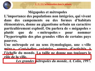 Mégapoles et métropoles L’importance des populations non intégrées, qui vivent dans des campements ou des formes d’habitats élémentaires, donne au gigantisme urbain un caractère particulièrement explosif. On parlera de « mégapoles » plutôt que de « métropoles » pour nommer l’hypertrophie des plus grandes villes de certains pays pauvres. Une métropole est au sens étymologique, une « ville mère », c’est-à-dire créatrice, source d’activités à l’échelle du monde. La taille ne donne pas toujours le rôle de la ville. Les grandes métropoles du monde, A. Colin, 1997. 2 / 3 / 2 L’urbanisation dans le monde. 