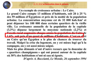 2 / 3 / 2 L’urbanisation dans le monde. Un exemple de croissance urbaine : Le Caire. Le grand Caire compte 13 millions d’habitants, soit 20 à 25 % des 59 millions d’Égyptiens et près de la moitié de la population urbaine. La concentration moyenne est de 32 000 hab./km² et peut dépasser les 100 000 dans certains quartiers de la vieille ville. La croissance annuelle de la population de la capitale (3,3%) dépasse largement la moyenne nationale (2,2%) et l’exode rural augmente chaque année la population du Caire de 1,6%, soit près d’un quart de millions d’habitants. C’est en effet au Caire qu’un Égyptien a le plus de chances de trouver du travail. Malgré la crise du logement, on y est mieux logé qu’à la campagne, on y est aussi mieux soigné. Mais les plus démunis n’ont d’autre recours que la douzaine de « quartiers champignons » qui ont poussé autour de la capitale où 30% des habitations n’ont ni eau ni égouts. D’après A. Buccianti, Le Monde, 26 septembre 1994 