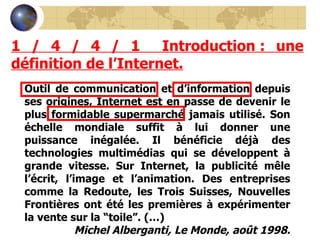 1 / 4 / 4 / 1  Introduction : une définition de l’Internet. Outil de communication et d’information depuis ses origines, Internet est en passe de devenir le plus formidable supermarché jamais utilisé. Son échelle mondiale suffit à lui donner une puissance inégalée. Il bénéficie déjà des technologies multimédias qui se développent à grande vitesse. Sur Internet, la publicité mêle l’écrit, l’image et l’animation. Des entreprises comme la Redoute, les Trois Suisses, Nouvelles Frontières ont été les premières à expérimenter la vente sur la “toile”. (…) Michel Alberganti, Le Monde, août 1998. 
