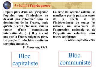 Depuis plus d’un an, j’exprime l’opinion que l’Indochine ne devrait pas retomber sous la domination de la France, mais qu’elle devrait être mise sous la tutelle d’une commission internationale. (…) Il y a cent ans que la France saigne ce pays. Le peuple d’Indochine mérite un sort plus enviable. F. Roosevelt, 1945. La crise du système colonial se manifeste par le puissant essor de la liberté et de l’indépendance de toutes les nations, un adversaire de l’oppression nationale et de l’exploitation coloniale sous toutes ses formes. A. Jdanov, septembre 1947. Bloc  capitaliste Bloc   communiste 3 / 3 / 1 / 1 l’après-guerre 