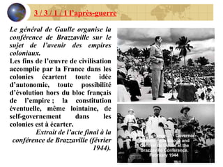 Le général de Gaulle organise la conférence de Brazzaville sur le sujet de l’avenir des empires coloniaux. Les fins de l’œuvre de civilisation accomplie par la France dans les colonies écartent toute idée d’autonomie, toute possibilité d’évolution hors du bloc français de l’empire ; la constitution éventuelle, même lointaine, de self-governement dans les colonies est à écarter. Extrait de l’acte final à la conférence de Brazzaville (février 1944). 3 / 3 / 1 / 1 l’après-guerre "Plus ça change..." - Governor-General Félix Eboué and General de Gaulle at the Brazzaville Conference, February 1944  