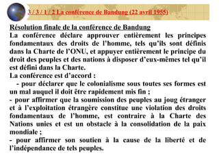 3 / 3 / 1 / 2 La conférence de Bandung (22 avril 1955) Résolution finale de la conférence de Bandung La conférence déclare approuver entièrement les principes fondamentaux des droits de l’homme, tels qu’ils sont définis dans la Charte de l’ONU, et appuyer entièrement le principe du droit des peuples et des nations à disposer d’eux-mêmes tel qu’il est défini dans la Charte. La conférence est d’accord :  - pour déclarer que le colonialisme sous toutes ses formes est un mal auquel il doit être rapidement mis fin ; -    pour affirmer que la soumission des peuples au joug étranger et à l’exploitation étrangère constitue une violation des droits fondamentaux de l’homme, est contraire à la Charte des Nations unies et est un obstacle à la consolidation de la paix mondiale ; - pour affirmer son soutien à la cause de la liberté et de l’indépendance de tels peuples. -           