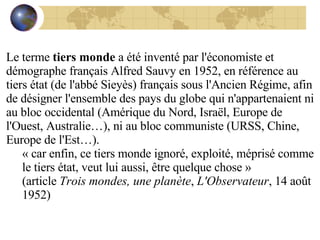 Le terme  tiers monde  a été inventé par l'économiste et démographe français Alfred Sauvy en 1952, en référence au tiers état (de l'abbé Sieyès) français sous l'Ancien Régime, afin de désigner l'ensemble des pays du globe qui n'appartenaient ni au bloc occidental (Amérique du Nord, Israël, Europe de l'Ouest, Australie…), ni au bloc communiste (URSS, Chine, Europe de l'Est…). « car enfin, ce tiers monde ignoré, exploité, méprisé comme le tiers état, veut lui aussi, être quelque chose » (article  Trois mondes, une planète ,  L'Observateur , 14 août 1952) 