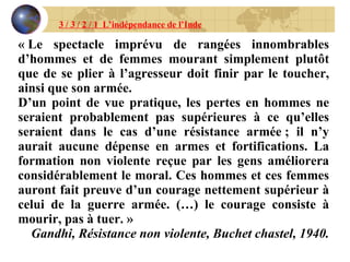 3 / 3 / 2 / 1  L’indépendance de l’Inde « Le spectacle imprévu de rangées innombrables d’hommes et de femmes mourant simplement plutôt que de se plier à l’agresseur doit finir par le toucher, ainsi que son armée. D’un point de vue pratique, les pertes en hommes ne seraient probablement pas supérieures à ce qu’elles seraient dans le cas d’une résistance armée ; il n’y aurait aucune dépense en armes et fortifications. La formation non violente reçue par les gens améliorera considérablement le moral. Ces hommes et ces femmes auront fait preuve d’un courage nettement supérieur à celui de la guerre armée. (…) le courage consiste à mourir, pas à tuer. » Gandhi, Résistance non violente, Buchet chastel, 1940. 