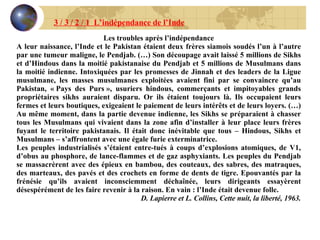 3 / 3 / 2 / 1  L’indépendance de l’Inde Les troubles après l’indépendance A leur naissance, l’Inde et le Pakistan étaient deux frères siamois soudés l’un à l’autre par une tumeur maligne, le Pendjab. (…) Son découpage avait laissé 5 millions de Sikhs et d’Hindous dans la moitié pakistanaise du Pendjab et 5 millions de Musulmans dans la moitié indienne. Intoxiquées par les promesses de Jinnah et des leaders de la Ligue musulmane, les masses musulmanes exploitées avaient fini par se convaincre qu’au Pakistan, « Pays des Purs », usuriers hindous, commerçants et impitoyables grands propriétaires sikhs auraient disparu. Or ils étaient toujours là. Ils occupaient leurs fermes et leurs boutiques, exigeaient le paiement de leurs intérêts et de leurs loyers. (…) Au même moment, dans la partie devenue indienne, les Sikhs se préparaient à chasser tous les Musulmans qui vivaient dans la zone afin d’installer à leur place leurs frères fuyant le territoire pakistanais. Il était donc inévitable que tous – Hindous, Sikhs et Musulmans – s’affrontent avec une égale furie exterminatrice. Les peuples industrialisés s’étaient entre-tués à coups d’explosions atomiques, de V1, d’obus au phosphore, de lance-flammes et de gaz asphyxiants. Les peuples du Pendjab se massacrèrent avec des épieux en bambou, des couteaux, des sabres, des matraques, des marteaux, des pavés et des crochets en forme de dents de tigre. Epouvantés par la frénésie qu’ils avaient inconsciemment déchaînée, leurs dirigeants essayèrent désespérément de les faire revenir à la raison. En vain : l’Inde était devenue folle. D. Lapierre et L. Collins, Cette nuit, la liberté, 1963. 