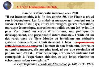 3 / 3 / 2 / 1  L’indépendance de l’Inde Bilan de la démocratie indienne vers 1960. "Il est incontestable, à la fin des années 50, que l'Inde a réussi son indépendance. Les formidables menaces qui pesaient sur la survie et l'unité du pays, afflux des réfugiés, guerre frontalière, marasme économique, morcellement politique, ont été levées. Le pays s'est donné un corps d'institutions, une politique de développement, une personnalité internationale... L'Inde est un des rares pays du Tiers Monde où fonctionne un véritable système démocratique. Contrairement à bien des pronostics, cette démocratie a survécu à la mort de son fondateur, Nehru, et ne semble menacée, dix ans plus tard, ni par une révolution ni par un coup d'Etat... Pour beaucoup, l'expérience indienne fait contrepoids à l'expérience chinoise, et son issue, réussite ou échec, aura valeur exemplaire." J. Pouchepadass,  L'Inde au XXe siècle , p. 180, PUF, 1975. 