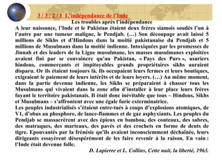 Les troubles après l’indépendance A leur naissance, l’Inde et le Pakistan étaient deux frères siamois soudés l’un à l’autre par une tumeur maligne, le Pendjab. (…) Son découpage avait laissé 5 millions de Sikhs et d’Hindous dans la moitié pakistanaise du Pendjab et 5 millions de Musulmans dans la moitié indienne. Intoxiquées par les promesses de Jinnah et des leaders de la Ligue musulmane, les masses musulmanes exploitées avaient fini par se convaincre qu’au Pakistan, « Pays des Purs », usuriers hindous, commerçants et impitoyables grands propriétaires sikhs auraient disparu. Or ils étaient toujours là. Ils occupaient leurs fermes et leurs boutiques, exigeaient le paiement de leurs intérêts et de leurs loyers. (…) Au même moment, dans la partie devenue indienne, les Sikhs se préparaient à chasser tous les Musulmans qui vivaient dans la zone afin d’installer à leur place leurs frères fuyant le territoire pakistanais. Il était donc inévitable que tous – Hindous, Sikhs et Musulmans – s’affrontent avec une égale furie exterminatrice. Les peuples industrialisés s’étaient entre-tués à coups d’explosions atomiques, de V1, d’obus au phosphore, de lance-flammes et de gaz asphyxiants. Les peuples du Pendjab se massacrèrent avec des épieux en bambou, des couteaux, des sabres, des matraques, des marteaux, des pavés et des crochets en forme de dents de tigre. Epouvantés par la frénésie qu’ils avaient inconsciemment déchaînée, leurs dirigeants essayèrent désespérément de les faire revenir à la raison. En vain : l’Inde était devenue folle. D. Lapierre et L. Collins, Cette nuit, la liberté, 1963. 3 / 3 / 2 / 1  L’indépendance de l’Inde 