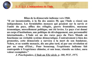 Bilan de la démocratie indienne vers 1960. "Il est incontestable, à la fin des années 50, que l'Inde a réussi son indépendance. Les formidables menaces qui pesaient sur la survie et l'unité du pays, afflux des réfugiés, guerre frontalière, marasme économique, morcellement politique, ont été levées. Le pays s'est donné un corps d'institutions, une politique de développement, une personnalité internationale... L'Inde est un des rares pays du Tiers Monde où fonctionne un véritable système démocratique. Contrairement à bien des pronostics, cette démocratie a survécu à la mort de son fondateur, Nehru, et ne semble menacée, dix ans plus tard, ni par une révolution ni par un coup d'Etat... Pour beaucoup, l'expérience indienne fait contrepoids à l'expérience chinoise, et son issue, réussite ou échec, aura valeur exemplaire." J. Pouchepadass,  L'Inde au XXe siècle , p. 180, PUF, 1975.   3 / 3 / 2 / 1  L’indépendance de l’Inde 