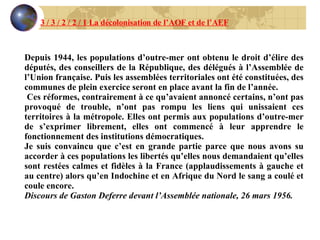 Depuis 1944, les populations d’outre-mer ont obtenu le droit d’élire des députés, des conseillers de la République, des délégués à l’Assemblée de l’Union française. Puis les assemblées territoriales ont été constituées, des communes de plein exercice seront en place avant la fin de l’année. Ces réformes, contrairement à ce qu’avaient annoncé certains, n’ont pas provoqué de trouble, n’ont pas rompu les liens qui unissaient ces territoires à la métropole. Elles ont permis aux populations d’outre-mer de s’exprimer librement, elles ont commencé à leur apprendre le fonctionnement des institutions démocratiques. Je suis convaincu que c’est en grande partie parce que nous avons su accorder à ces populations les libertés qu’elles nous demandaient qu’elles sont restées calmes et fidèles à la France (applaudissements à gauche et au centre) alors qu’en Indochine et en Afrique du Nord le sang a coulé et coule encore. Discours de Gaston Deferre devant l’Assemblée nationale, 26 mars 1956. 3 / 3 / 2 / 2 / 1 La décolonisation de l’AOF et de l’AEF 
