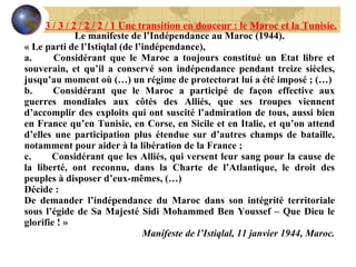 Le manifeste de l’Indépendance au Maroc (1944). « Le parti de l’Istiqlal (de l’indépendance), a.        Considérant que le Maroc a toujours constitué un Etat libre et souverain, et qu’il a conservé son indépendance pendant treize siècles, jusqu’au moment où (…) un régime de protectorat lui a été imposé ; (…) b.       Considérant que le Maroc a participé de façon effective aux guerres mondiales aux côtés des Alliés, que ses troupes viennent d’accomplir des exploits qui ont suscité l’admiration de tous, aussi bien en France qu’en Tunisie, en Corse, en Sicile et en Italie, et qu’on attend d’elles une participation plus étendue sur d’autres champs de bataille, notamment pour aider à la libération de la France ; c.        Considérant que les Alliés, qui versent leur sang pour la cause de la liberté, ont reconnu, dans la Charte de l’Atlantique, le droit des peuples à disposer d’eux-mêmes, (…) Décide :  De demander l’indépendance du Maroc dans son intégrité territoriale sous l’égide de Sa Majesté Sidi Mohammed Ben Youssef – Que Dieu le glorifie ! »   Manifeste de l’Istiqlal, 11 janvier 1944, Maroc. 3 / 3 / 2 / 2 / 2 / 1 Une transition en douceur : le Maroc et la Tunisie. 