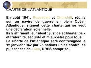 CHARTE DE L'ATLANTIQUE   En août 1941,  Roosevelt  et  Churchill , réunis sur un navire de guerre en plein Océan Atlantique, signent cette charte qui se veut une déclaration solennelle. Ils y affirment leur idéal : justice et liberté, paix et fraternité, sécurité et mieux-être pour tous. La Charte de l'Atlantique sera contresignée le 1 er  janvier 1942 par 25 nations unies contre les puissances de l' Axe , URSS comprise. 