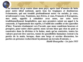 « Au moment où je rentre dans mon pays, après tant d'années de lutte pour notre idéal national, après tous les tragiques et douloureux événements, qui ont troublé profondément notre vie sociale; je veux, m'adressant à vous, Tunisiens, mes frères, à vous, Français et Européens, mes amis, appelés à cohabiter avec nous, sur cette terre traditionnellement hospitalière, que mes premiers soient un appel à la concorde, à l'apaisement des esprits, à l'oubli des conflits et des querelles d'hier. Tournés résolument vers l'avenir, que nous voudrions heureux et prospère, pour notre chère patrie; nous savons bien que rien ne peut se construire dans la division et la haine, mais qu'au contraire, toutes les valeurs peuvent être sauvées, toutes les possibilités humaines restent à la portée de la main, lorsque, dans une large et sereine discussion, les parties en présence recherchent loyalement un terrain d'entente. » Habib Bourguiba - 1er juin 1955 
