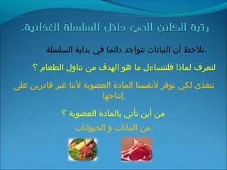 ‫السلسلة‬ ‫بداية‬ ‫في‬ ‫دائما‬ ‫تتواجد‬ ‫النباتات‬ ‫أن‬ ‫.نلحظ‬
‫؟‬ ‫الطعام‬ ‫تناول‬ ‫من‬ ‫الهدف‬ ‫هو‬ ‫ما‬ ‫فلنتساءل‬ ‫لماذا‬ ‫لنعرف‬
‫على‬ ‫قادرين‬ ‫غير‬ ‫لننا‬ ‫العضوية‬ ‫المادة‬ ‫لنفسنا‬ ‫نوفر‬ ‫لكي‬ ‫نتغذى‬
‫.إنتاجها‬
‫؟‬ ‫العضوية‬ ‫بالمادة‬ ‫نأتي‬ ‫أين‬ ‫من‬
‫الحيوانات‬ ‫و‬ ‫النباتات‬ ‫.من‬
 