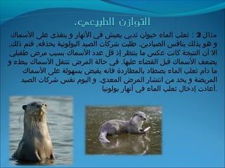 ‫مثال‬2‫׃‬‫السماك‬ ‫على‬ ‫يتغذى‬ ‫و‬ ‫الجنهار‬ ‫في‬ ‫يعيش‬ ‫ثديي‬ ‫حيوان‬ ‫الماء‬ ‫ثعلب‬
,‫ذلك‬ ‫فتم‬ ,‫بحذفه‬ ‫البولوجنية‬ ‫الصيد‬ ‫شركات‬ ‫طلبت‬ .‫الصيادين‬ ‫ينافس‬ ‫بذلك‬ ‫هو‬ ‫و‬
‫طفيلي‬ ‫مرض‬ ‫بسبب‬ ‫السماك‬ ‫عدد‬ ‫قل‬ ‫إذ‬ ‫ينتظر‬ ‫ما‬ ‫عكس‬ ‫كاجنت‬ ‫النتيجة‬ ‫أن‬ ‫ال‬
‫و‬ ‫ببطء‬ ‫السماك‬ ‫تنتقل‬ ‫المرض‬ ‫حالة‬ ‫في‬ .‫عليها‬ ‫القضاء‬ ‫قبل‬ ‫السماك‬ ‫يضعف‬
‫السماك‬ ‫على‬ ‫بسهولة‬ ‫يقبض‬ ‫فاجنه‬ ‫بالمطاردة‬ ‫يصطاد‬ ‫الماء‬ ‫ثعلب‬ ‫دام‬ ‫ما‬
‫الصيد‬ ‫شركات‬ ‫جنفس‬ ‫اليوم‬ ‫و‬ .‫المعدي‬ ‫المرض‬ ‫اجنتشار‬ ‫من‬ ‫يحد‬ ‫و‬ ‫المريضة‬
‫بولوجنيا‬ ‫أجنهار‬ ‫في‬ ‫الماء‬ ‫ثعلب‬ ‫إدخال‬ ‫.أعادت‬
 