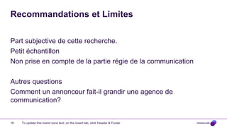 Recommandations et Limites

Part subjective de cette recherche.
Petit échantillon
Non prise en compte de la partie régie de la communication

Autres questions
Comment un annonceur fait-il grandir une agence de
communication?


16   To update this brand zone text, on the Insert tab, click Header & Footer
 