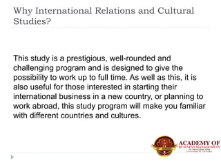 Why International Relations and Cultural
Studies?
This study is a prestigious, well-rounded and
challenging program and is...