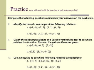 Practice  (you will need to hit the spacebar to pull up the next slide) Complete the following questions and check your answers on the next slide. Identify the domain and range of the following relations:   a.   {(-4,-1) ; (-2, 2) ; (3, 1) ; (4, 2)} b. {(0,-6) ; (1, 2) ; (7, -4) ; (1, 4)} Graph the following relations and use the vertical line test to see if the relation is a function. Connect the pairs in the order given. a. {(-3,-3) ; (0, 6) ; (3, -3)} b. {(0,6) ; (3, 3) ; (0, 0)} Use a mapping to see if the following relations are functions:   a.  {(-4,-1) ; (-2, 2) ; (3, 1) ; (4, 2)} b. {(0,-6) ; (1, 2) ; (7, -4) ; (1, 4)} 