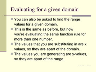 Evaluating for a given domain You can also be asked to find the range values for a given domain. This is the same as before, but now you’re evaluating the same function rule for more than one number. The values that you are substituting in are x values, so they are apart of the domain. The values you are generating are y-values, so they are apart of the range. ……… . 