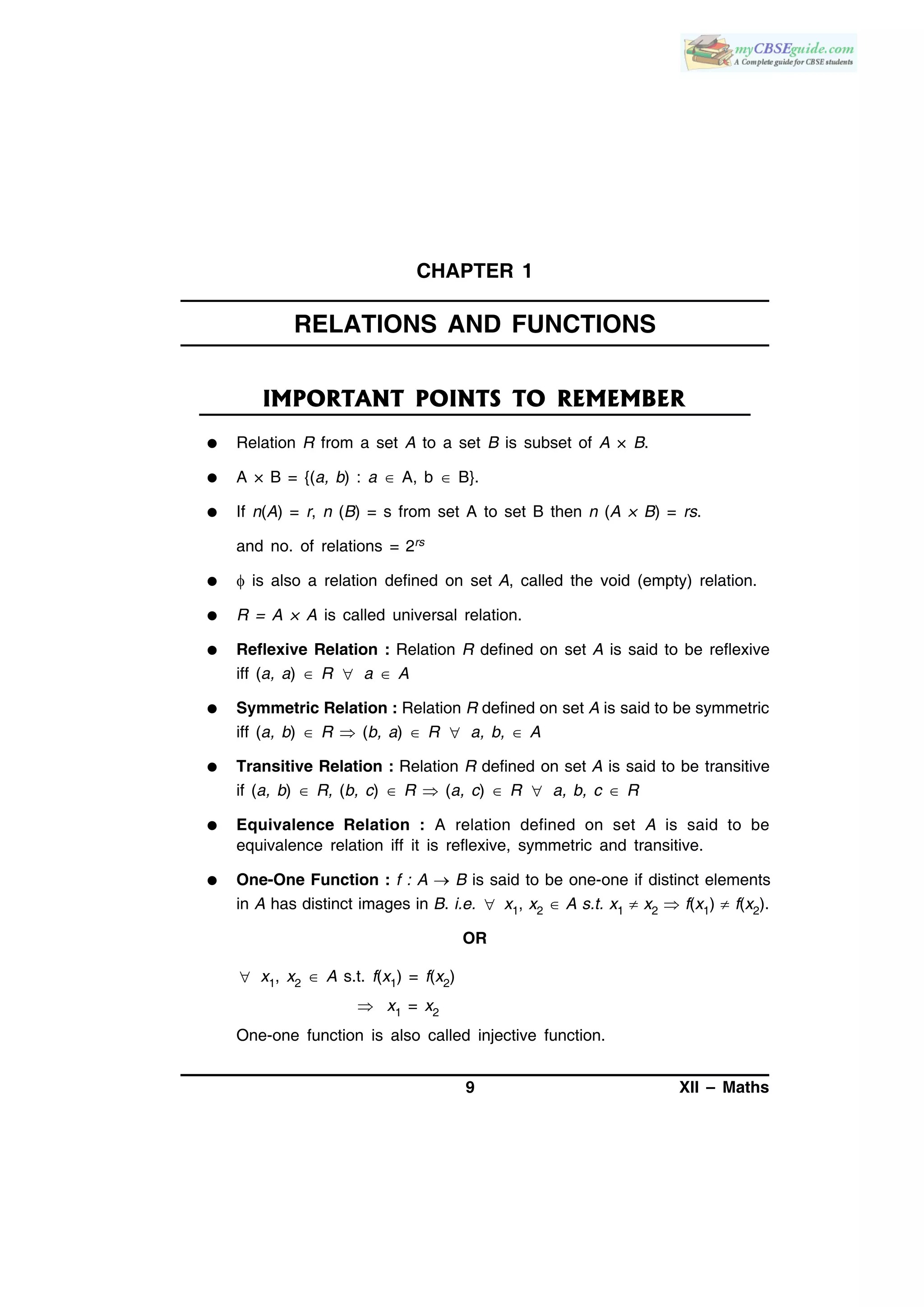 9 XII – Maths
CHAPTER 1
RELATIONS AND FUNCTIONS
IMPORTANT POINTS TO REMEMBER
 Relation R from a set A to a set B is subset of A × B.
 A × B = {(a, b) : a  A, b  B}.
 If n(A) = r, n (B) = s from set A to set B then n (A × B) = rs.
and no. of relations = 2rs
  is also a relation defined on set A, called the void (empty) relation.
 R = A × A is called universal relation.
 Reflexive Relation : Relation R defined on set A is said to be reflexive
iff (a, a)  R  a  A
 Symmetric Relation : Relation R defined on set A is said to be symmetric
iff (a, b)  R  (b, a)  R  a, b,  A
 Transitive Relation : Relation R defined on set A is said to be transitive
if (a, b)  R, (b, c)  R  (a, c)  R  a, b, c  R
 Equivalence Relation : A relation defined on set A is said to be
equivalence relation iff it is reflexive, symmetric and transitive.
 One-One Function : f : A  B is said to be one-one if distinct elements
in A has distinct images in B. i.e.  x1, x2  A s.t. x1  x2  f(x1)  f(x2).
OR
 x1, x2  A s.t. f(x1) = f(x2)
 x1 = x2
One-one function is also called injective function.
 
