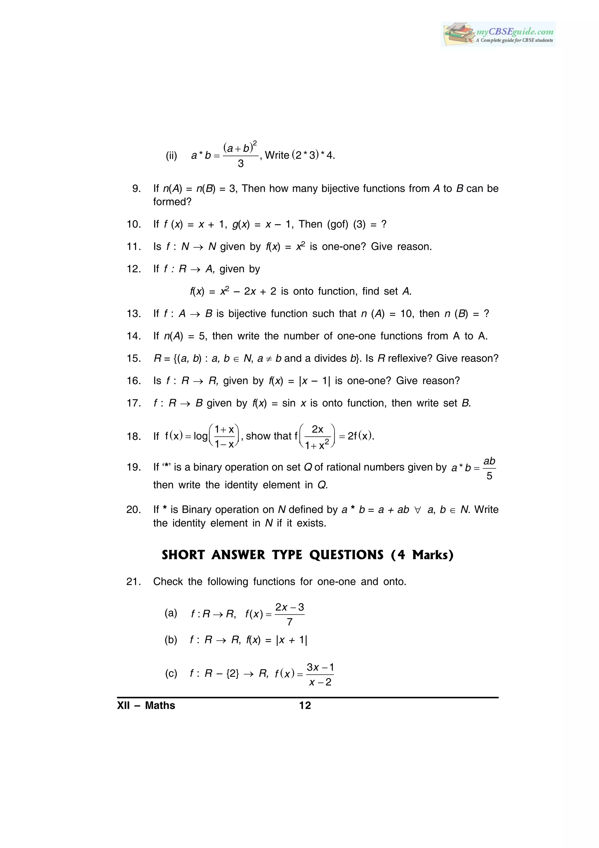 XII – Maths 12
(ii)
 
 

2
* , Write 2 * 3 * 4.
3
a b
a b
9. If n(A) = n(B) = 3, Then how many bijective functions from A to B can be
formed?
10. If f (x) = x + 1, g(x) = x – 1, Then (gof) (3) = ?
11. Is f : N  N given by f(x) = x2 is one-one? Give reason.
12. If f : R  A, given by
f(x) = x2 – 2x + 2 is onto function, find set A.
13. If f : A  B is bijective function such that n (A) = 10, then n (B) = ?
14. If n(A) = 5, then write the number of one-one functions from A to A.
15. R = {(a, b) : a, b  N, a  b and a divides b}. Is R reflexive? Give reason?
16. Is f : R  R, given by f(x) = |x – 1| is one-one? Give reason?
17. f : R  B given by f(x) = sin x is onto function, then write set B.
18. If    
2
1 x 2x
f x log , show that f 2f x .
1 x 1 x
   
        
19. If ‘*’ is a binary operation on set Q of rational numbers given by *
5
ab
a b
then write the identity element in Q.
20. If * is Binary operation on N defined by a * b = a + ab  a, b  N. Write
the identity element in N if it exists.
SHORT ANSWER TYPE QUESTIONS (4 Marks)
21. Check the following functions for one-one and onto.
(a)

 
2 3
: , ( )
7
x
f R R f x
(b) f : R  R, f(x) = |x + 1|
(c) f : R – {2}  R,   


3 1
2
x
f x
x
 