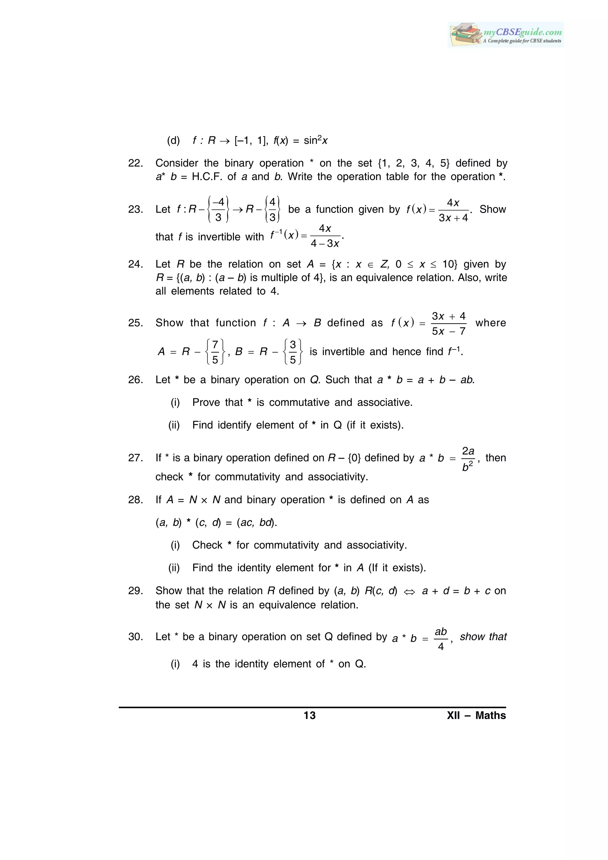 13 XII – Maths
(d) f : R  [–1, 1], f(x) = sin2x
22. Consider the binary operation * on the set {1, 2, 3, 4, 5} defined by
a* b = H.C.F. of a and b. Write the operation table for the operation *.
23. Let    
  
4 4
:
3 3
f R R be a function given by   

4
.
3 4
x
f x
x
Show
that f is invertible with  


1 4
.
4 3
x
f x
x
24. Let R be the relation on set A = {x : x  Z, 0  x  10} given by
R = {(a, b) : (a – b) is multiple of 4}, is an equivalence relation. Also, write
all elements related to 4.
25. Show that function f : A  B defined as   3 4
5 7



x
f x
x
where
7 3
,
5 5
   
      
  
A R B R is invertible and hence find f –1.
26. Let * be a binary operation on Q. Such that a * b = a + b – ab.
(i) Prove that * is commutative and associative.
(ii) Find identify element of * in Q (if it exists).
27. If * is a binary operation defined on R – {0} defined by 2
2
* ,
a
a b
b
then
check * for commutativity and associativity.
28. If A = N × N and binary operation * is defined on A as
(a, b) * (c, d) = (ac, bd).
(i) Check * for commutativity and associativity.
(ii) Find the identity element for * in A (If it exists).
29. Show that the relation R defined by (a, b) R(c, d)  a + d = b + c on
the set N × N is an equivalence relation.
30. Let * be a binary operation on set Q defined by * ,
4

ab
a b show that
(i) 4 is the identity element of * on Q.
 