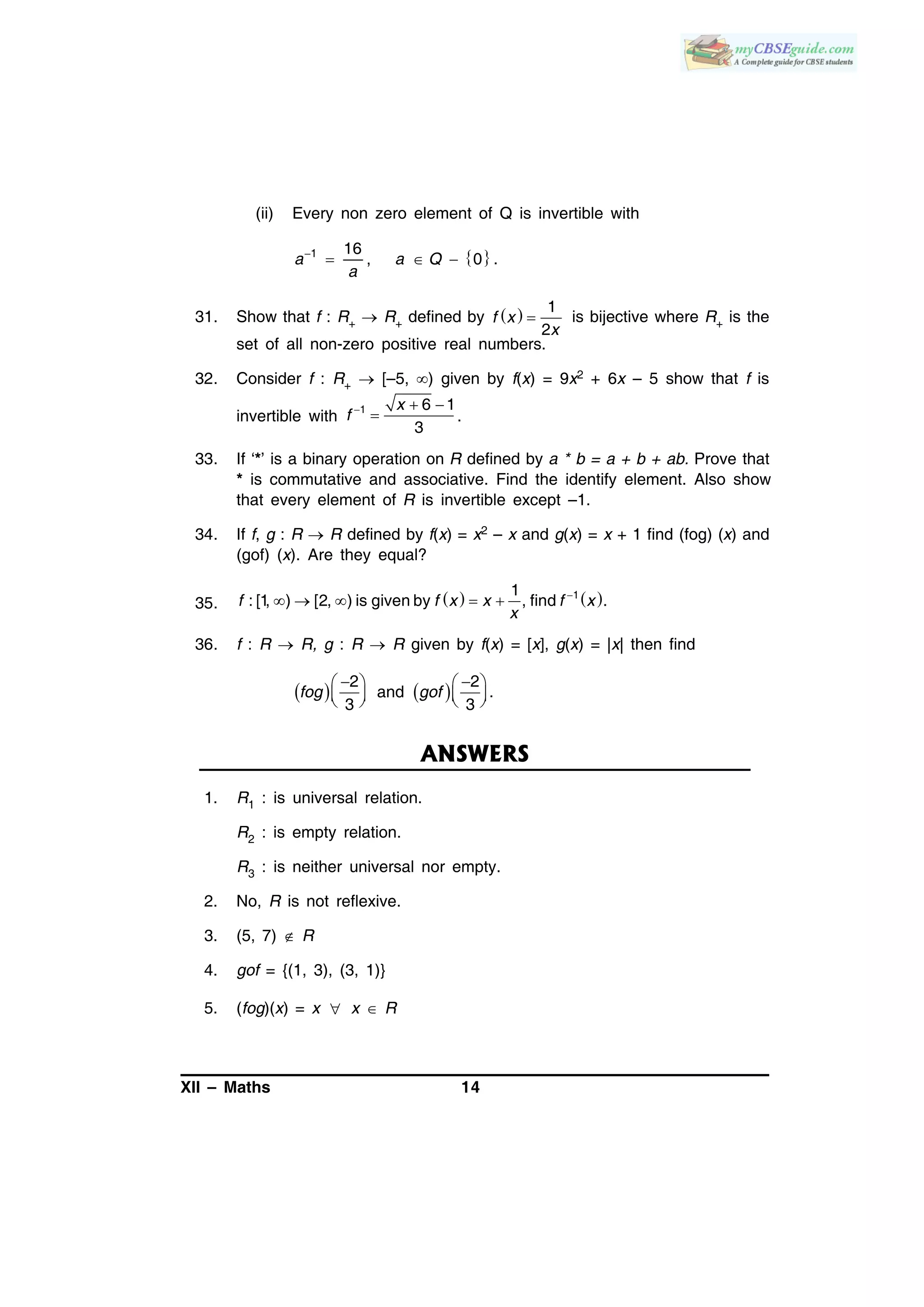 XII – Maths 14
(ii) Every non zero element of Q is invertible with
 1 16
, 0 .
  a a Q
a
31. Show that f : R+  R+ defined by   
1
2
f x
x
is bijective where R+ is the
set of all non-zero positive real numbers.
32. Consider f : R+  [–5, ) given by f(x) = 9x2 + 6x – 5 show that f is
invertible with
1 6 1
3
x
f   
 .
33. If ‘*’ is a binary operation on R defined by a * b = a + b + ab. Prove that
* is commutative and associative. Find the identify element. Also show
that every element of R is invertible except –1.
34. If f, g : R  R defined by f(x) = x2 – x and g(x) = x + 1 find (fog) (x) and
(gof) (x). Are they equal?
35.    11
: [1, ) [2, ) is given by , find .
    f f x x f x
x
36. f : R  R, g : R  R given by f(x) = [x], g(x) = |x| then find
   
    
      
2 2
and .
3 3
fog gof
ANSWERS
1. R1 : is universal relation.
R2 : is empty relation.
R3 : is neither universal nor empty.
2. No, R is not reflexive.
3. (5, 7)  R
4. gof = {(1, 3), (3, 1)}
5. (fog)(x) = x  x  R
 