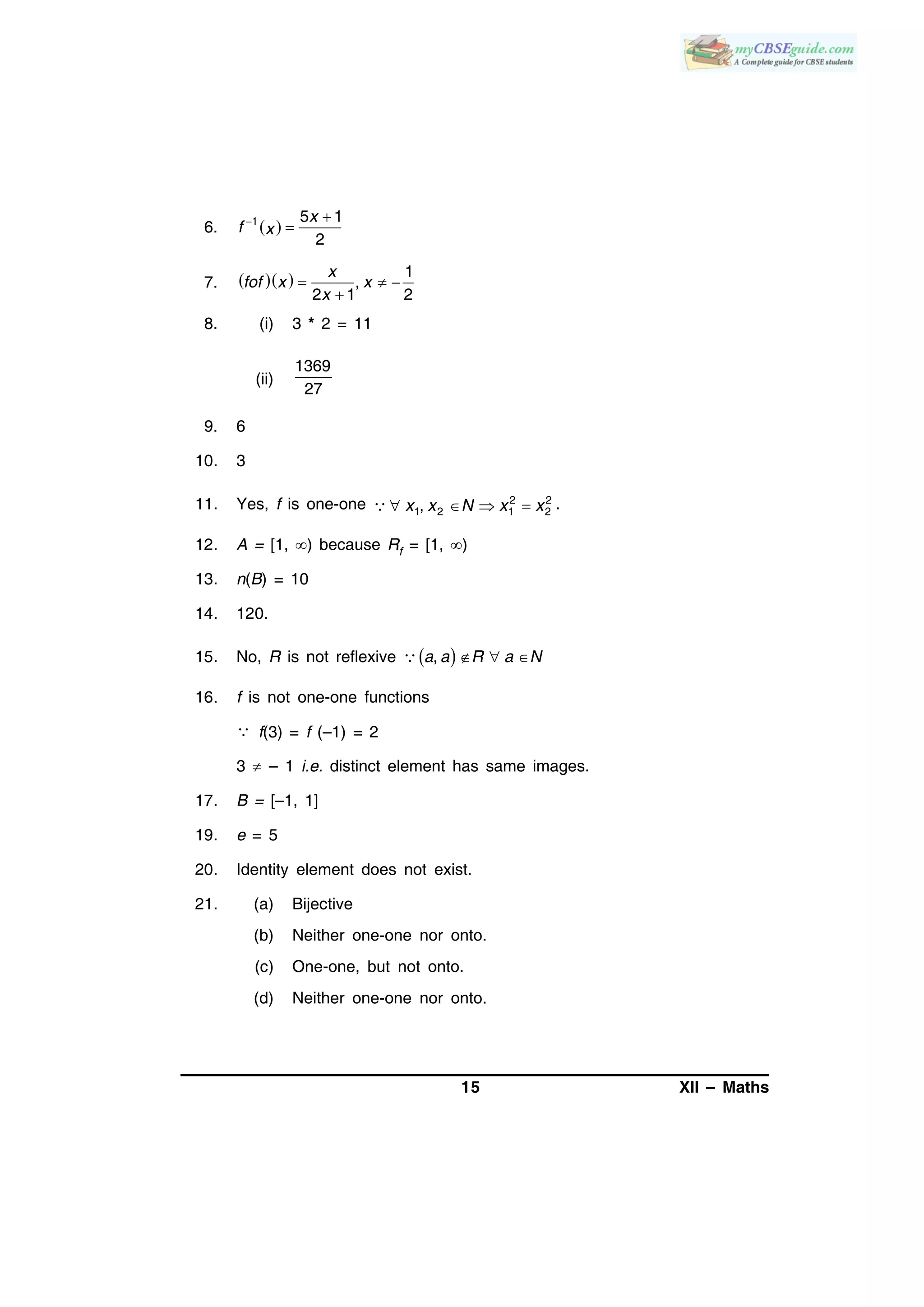 15 XII – Maths
6.  1 5 1
2
x
f x
 

7.    1
,
2 1 2
x
fof x x
x
  

8. (i) 3 * 2 = 11
(ii)
1369
27
9. 6
10. 3
11. Yes, f is one-one 2 2
1 2 1 2,x x N x x    .
12. A = [1, ) because Rf = [1, )
13. n(B) = 10
14. 120.
15. No, R is not reflexive      ,a a R a N
16. f is not one-one functions
 f(3) = f (–1) = 2
3  – 1 i.e. distinct element has same images.
17. B = [–1, 1]
19. e = 5
20. Identity element does not exist.
21. (a) Bijective
(b) Neither one-one nor onto.
(c) One-one, but not onto.
(d) Neither one-one nor onto.
 