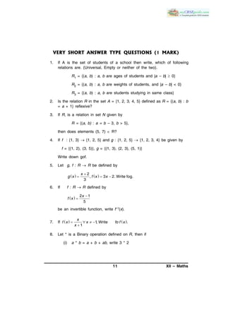 11 XII – Maths
VERY SHORT ANSWER TYPE QUESTIONS (1 MARK)
1. If A is the set of students of a school then write, which of following
relations are. (Universal, Empty or neither of the two).
R1 = {(a, b) : a, b are ages of students and |a – b|  0}
R2 = {(a, b) : a, b are weights of students, and |a – b| < 0}
R3 = {(a, b) : a, b are students studying in same class}
2. Is the relation R in the set A = {1, 2, 3, 4, 5} defined as R = {(a, b) : b
= a + 1} reflexive?
3. If R, is a relation in set N given by
R = {(a, b) : a = b – 3, b > 5},
then does elements (5, 7)  R?
4. If f : {1, 3}  {1, 2, 5} and g : {1, 2, 5}  {1, 2, 3, 4} be given by
f = {(1, 2), (3, 5)}, g = {(1, 3), (2, 3), (5, 1)}
Write down gof.
5. Let g, f : R  R be defined by
   
  
2
, 3 2. Write fog.
3
x
g x f x x
6. If f : R R defined by
  

2 1
5
x
f x
be an invertible function, write f–1(x).
7. If    1, Write .
1
x
f x x fo f x
x
   

8. Let * is a Binary operation defined on R, then if
(i) a * b = a + b + ab, write 3 * 2
 
