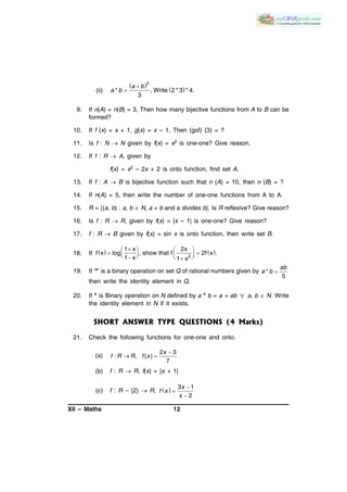 XII – Maths 12
(ii)
 
 

2
* , Write 2 * 3 * 4.
3
a b
a b
9. If n(A) = n(B) = 3, Then how many bijective functions from A to B can be
formed?
10. If f (x) = x + 1, g(x) = x – 1, Then (gof) (3) = ?
11. Is f : N  N given by f(x) = x2 is one-one? Give reason.
12. If f : R  A, given by
f(x) = x2 – 2x + 2 is onto function, find set A.
13. If f : A  B is bijective function such that n (A) = 10, then n (B) = ?
14. If n(A) = 5, then write the number of one-one functions from A to A.
15. R = {(a, b) : a, b  N, a  b and a divides b}. Is R reflexive? Give reason?
16. Is f : R  R, given by f(x) = |x – 1| is one-one? Give reason?
17. f : R  B given by f(x) = sin x is onto function, then write set B.
18. If    
2
1 x 2x
f x log , show that f 2f x .
1 x 1 x
   
        
19. If ‘*’ is a binary operation on set Q of rational numbers given by *
5
ab
a b
then write the identity element in Q.
20. If * is Binary operation on N defined by a * b = a + ab  a, b  N. Write
the identity element in N if it exists.
SHORT ANSWER TYPE QUESTIONS (4 Marks)
21. Check the following functions for one-one and onto.
(a)

 
2 3
: , ( )
7
x
f R R f x
(b) f : R  R, f(x) = |x + 1|
(c) f : R – {2}  R,   


3 1
2
x
f x
x
 