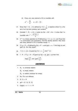 XII – Maths 14
(ii) Every non zero element of Q is invertible with
 1 16
, 0 .
  a a Q
a
31. Show that f : R+  R+ defined by   
1
2
f x
x
is bijective where R+ is the
set of all non-zero positive real numbers.
32. Consider f : R+  [–5, ) given by f(x) = 9x2 + 6x – 5 show that f is
invertible with
1 6 1
3
x
f   
 .
33. If ‘*’ is a binary operation on R defined by a * b = a + b + ab. Prove that
* is commutative and associative. Find the identify element. Also show
that every element of R is invertible except –1.
34. If f, g : R  R defined by f(x) = x2 – x and g(x) = x + 1 find (fog) (x) and
(gof) (x). Are they equal?
35.    11
: [1, ) [2, ) is given by , find .
    f f x x f x
x
36. f : R  R, g : R  R given by f(x) = [x], g(x) = |x| then find
   
    
      
2 2
and .
3 3
fog gof
ANSWERS
1. R1 : is universal relation.
R2 : is empty relation.
R3 : is neither universal nor empty.
2. No, R is not reflexive.
3. (5, 7)  R
4. gof = {(1, 3), (3, 1)}
5. (fog)(x) = x  x  R
 
