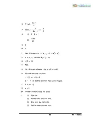 15 XII – Maths
6.  1 5 1
2
x
f x
 

7.    1
,
2 1 2
x
fof x x
x
  

8. (i) 3 * 2 = 11
(ii)
1369
27
9. 6
10. 3
11. Yes, f is one-one 2 2
1 2 1 2,x x N x x    .
12. A = [1, ) because Rf = [1, )
13. n(B) = 10
14. 120.
15. No, R is not reflexive      ,a a R a N
16. f is not one-one functions
 f(3) = f (–1) = 2
3  – 1 i.e. distinct element has same images.
17. B = [–1, 1]
19. e = 5
20. Identity element does not exist.
21. (a) Bijective
(b) Neither one-one nor onto.
(c) One-one, but not onto.
(d) Neither one-one nor onto.
 