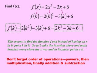   2 3 6 2 Find f (k). f x  x  x  
  2  3  6 2 f k  k  k  
  2  3  6 2 3 6 2 2 f k  k  k   k  k  
This means to find the function f and instead of having an x 
in it, put a k in it. So let’s take the function above and make 
brackets everywhere the x was and in its place, put in a k. 
Don’t forget order of operations---powers, then 
multiplication, finally addition & subtraction 
 