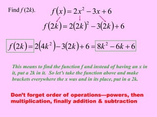   2 3 6 2 Find f (2k). f x  x  x  
2  22  32  6 2 f k  k  k  
2  24  32  6 8 6 6 2 2 f k  k  k   k  k  
This means to find the function f and instead of having an x in 
it, put a 2k in it. So let’s take the function above and make 
brackets everywhere the x was and in its place, put in a 2k. 
Don’t forget order of operations---powers, then 
multiplication, finally addition & subtraction 
 
