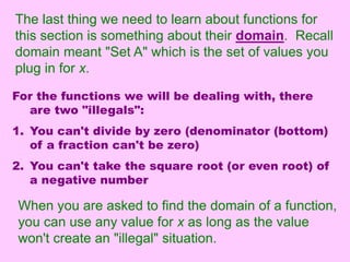 The last thing we need to learn about functions for 
this section is something about their domain. Recall 
domain meant "Set A" which is the set of values you 
plug in for x. 
For the functions we will be dealing with, there 
are two "illegals": 
1. You can't divide by zero (denominator (bottom) 
of a fraction can't be zero) 
2. You can't take the square root (or even root) of 
a negative number 
When you are asked to find the domain of a function, 
you can use any value for x as long as the value 
won't create an "illegal" situation. 
 