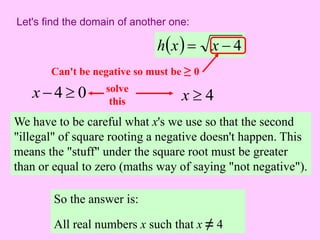 Let's find the domain of another one: 
hx  x  4 
Can't be negative so must be ≥ 0 
0 4   x solve 
this 4  x 
We have to be careful what x's we use so that the second 
"illegal" of square rooting a negative doesn't happen. This 
means the "stuff" under the square root must be greater 
than or equal to zero (maths way of saying "not negative"). 
So the answer is: 
All real numbers x such that x ≠ 4 
 