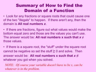 Summary of How to Find the 
Domain of a Function 
• Look for any fractions or square roots that could cause one 
of the two "illegals" to happen. If there aren't any, then the 
domain is All real numbers x. 
• If there are fractions, figure out what values would make the 
bottom equal zero and those are the values you can't use. 
The answer would be: All real numbers x such that x ≠ 
those values. 
• If there is a square root, the "stuff" under the square root 
cannot be negative so set the stuff ≥ 0 and solve. Then 
answer would be: All real numbers x such that x ≠ 
whatever you got when you solved. 
NOTE: Of course your variable doesn't have to be x, can be 
whatever is in the problem. 
 