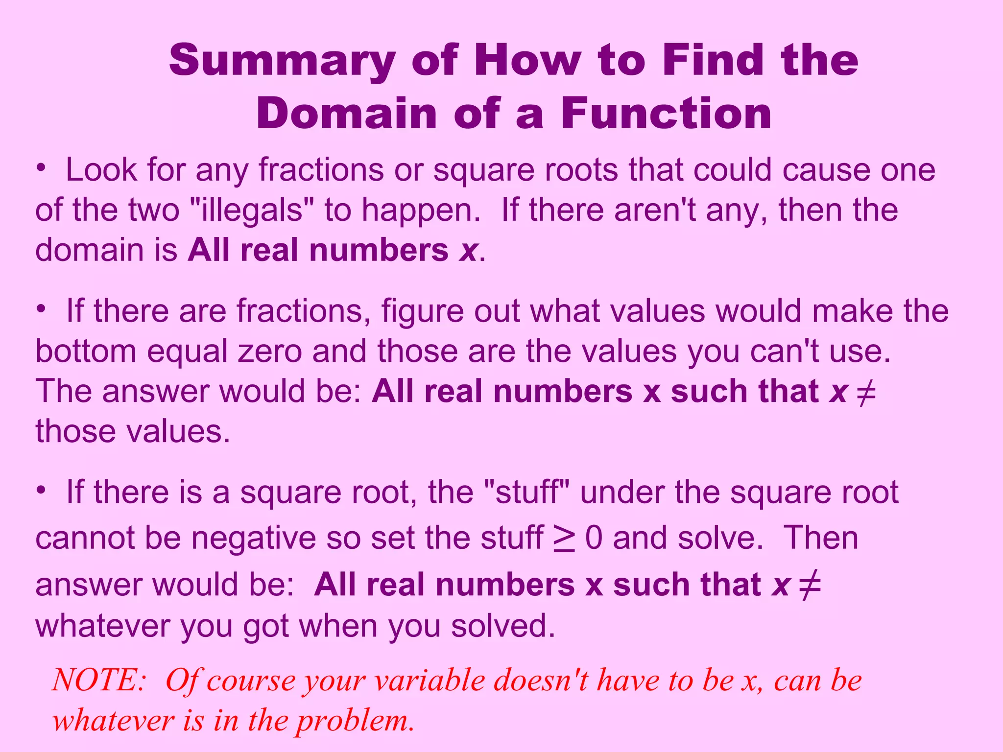 Summary of How to Find the
Domain of a Function
• Look for any fractions or square roots that could cause one
of the two "illegals" to happen. If there aren't any, then the
domain is All real numbers x.
• If there are fractions, figure out what values would make the
bottom equal zero and those are the values you can't use.
The answer would be: All real numbers x such that x ≠
those values.
• If there is a square root, the "stuff" under the square root
cannot be negative so set the stuff ≥ 0 and solve. Then
answer would be: All real numbers x such that x ≠
whatever you got when you solved.
NOTE: Of course your variable doesn't have to be x, can be
whatever is in the problem.
 