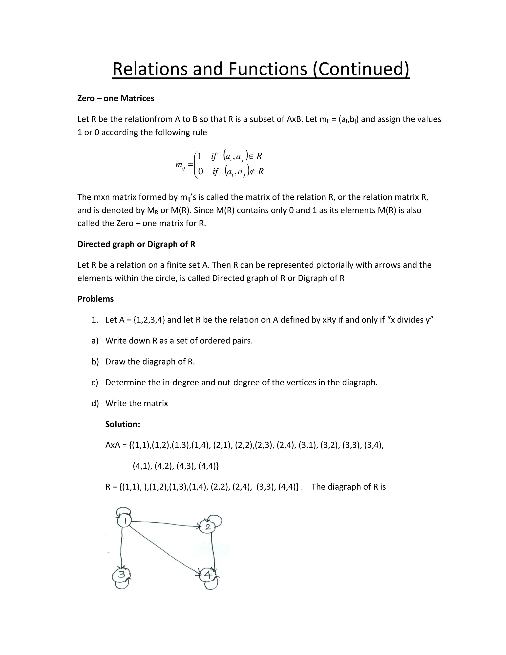 Relations and Functions (Continued)
Zero – one Matrices
Let R be the relationfrom A to B so that R is a subset of AxB. Let mij = (ai,bj) and assign the values
1 or 0 according the following rule
The mxn matrix formed by mij’s is called the matrix of the relation R, or the relation matrix R,
and is denoted by MR or M(R). Since M(R) contains only 0 and 1 as its elements M(R) is also
called the Zero – one matrix for R.
Directed graph or Digraph of R
Let R be a relation on a finite set A. Then R can be represented pictorially with arrows and the
elements within the circle, is called Directed graph of R or Digraph of R
Problems
1. Let A = {1,2,3,4} and let R be the relation on A defined by xRy if and only if “x divides y”
a) Write down R as a set of ordered pairs.
b) Draw the diagraph of R.
c) Determine the in-degree and out-degree of the vertices in the diagraph.
d) Write the matrix
Solution:
AxA = {(1,1),(1,2),(1,3),(1,4), (2,1), (2,2),(2,3), (2,4), (3,1), (3,2), (3,3), (3,4),
(4,1), (4,2), (4,3), (4,4)}
R = {(1,1), ),(1,2),(1,3),(1,4), (2,2), (2,4), (3,3), (4,4)} . The diagraph of R is
( )
( )




∉
∈
=
R
a
a
if
R
a
a
if
m
j
i
j
i
ij
,
0
,
1
 