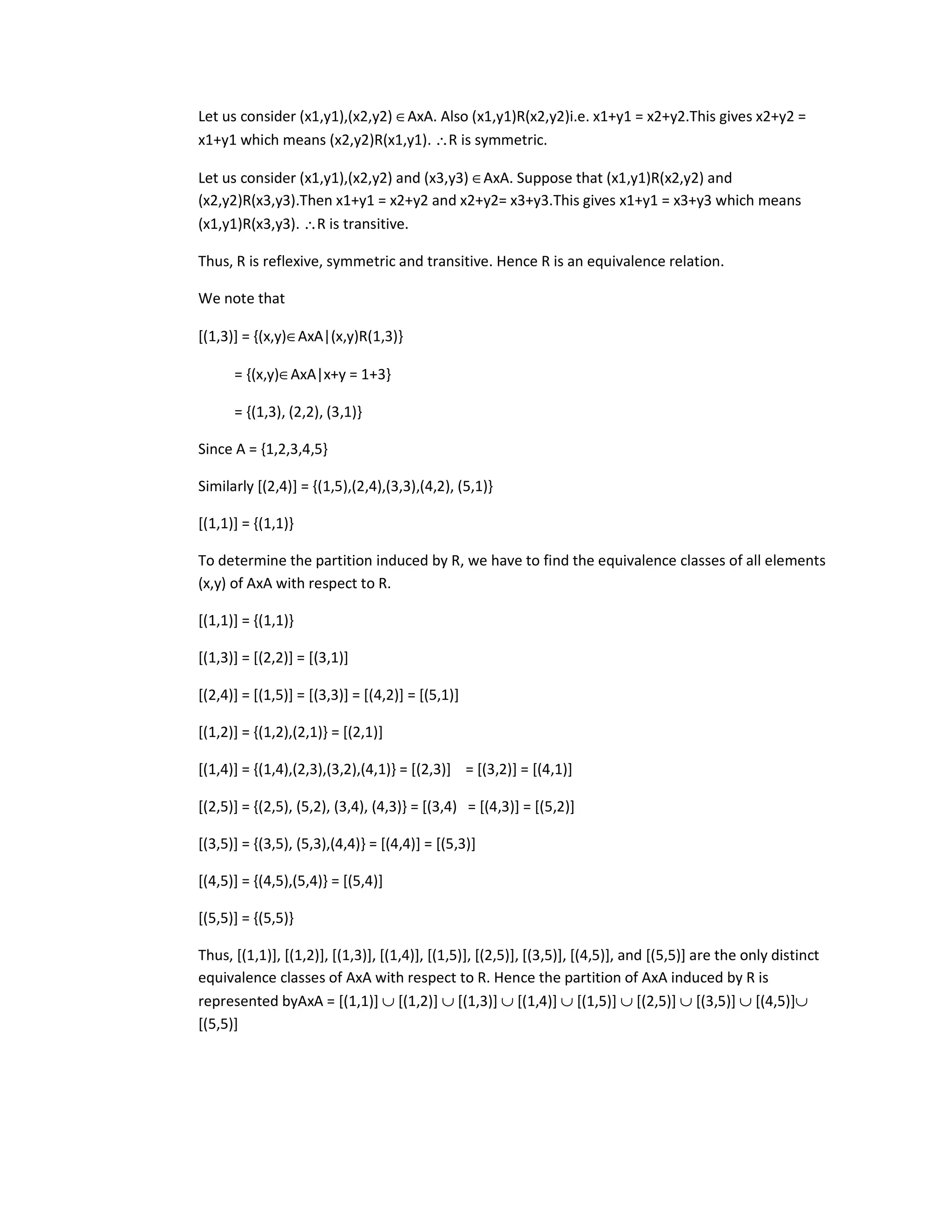 Let us consider (x1,y1),(x2,y2) ∈AxA. Also (x1,y1)R(x2,y2)i.e. x1+y1 = x2+y2.This gives x2+y2 =
x1+y1 which means (x2,y2)R(x1,y1). ∴R is symmetric.
Let us consider (x1,y1),(x2,y2) and (x3,y3) ∈AxA. Suppose that (x1,y1)R(x2,y2) and
(x2,y2)R(x3,y3).Then x1+y1 = x2+y2 and x2+y2= x3+y3.This gives x1+y1 = x3+y3 which means
(x1,y1)R(x3,y3). ∴R is transitive.
Thus, R is reflexive, symmetric and transitive. Hence R is an equivalence relation.
We note that
[(1,3)] = {(x,y)∈AxA|(x,y)R(1,3)}
= {(x,y)∈AxA|x+y = 1+3}
= {(1,3), (2,2), (3,1)}
Since A = {1,2,3,4,5}
Similarly [(2,4)] = {(1,5),(2,4),(3,3),(4,2), (5,1)}
[(1,1)] = {(1,1)}
To determine the partition induced by R, we have to find the equivalence classes of all elements
(x,y) of AxA with respect to R.
[(1,1)] = {(1,1)}
[(1,3)] = [(2,2)] = [(3,1)]
[(2,4)] = [(1,5)] = [(3,3)] = [(4,2)] = [(5,1)]
[(1,2)] = {(1,2),(2,1)} = [(2,1)]
[(1,4)] = {(1,4),(2,3),(3,2),(4,1)} = [(2,3)] = [(3,2)] = [(4,1)]
[(2,5)] = {(2,5), (5,2), (3,4), (4,3)} = [(3,4) = [(4,3)] = [(5,2)]
[(3,5)] = {(3,5), (5,3),(4,4)} = [(4,4)] = [(5,3)]
[(4,5)] = {(4,5),(5,4)} = [(5,4)]
[(5,5)] = {(5,5)}
Thus, [(1,1)], [(1,2)], [(1,3)], [(1,4)], [(1,5)], [(2,5)], [(3,5)], [(4,5)], and [(5,5)] are the only distinct
equivalence classes of AxA with respect to R. Hence the partition of AxA induced by R is
represented byAxA = [(1,1)] ∪ [(1,2)] ∪ [(1,3)] ∪ [(1,4)] ∪ [(1,5)] ∪ [(2,5)] ∪ [(3,5)] ∪ [(4,5)]∪
[(5,5)]
 