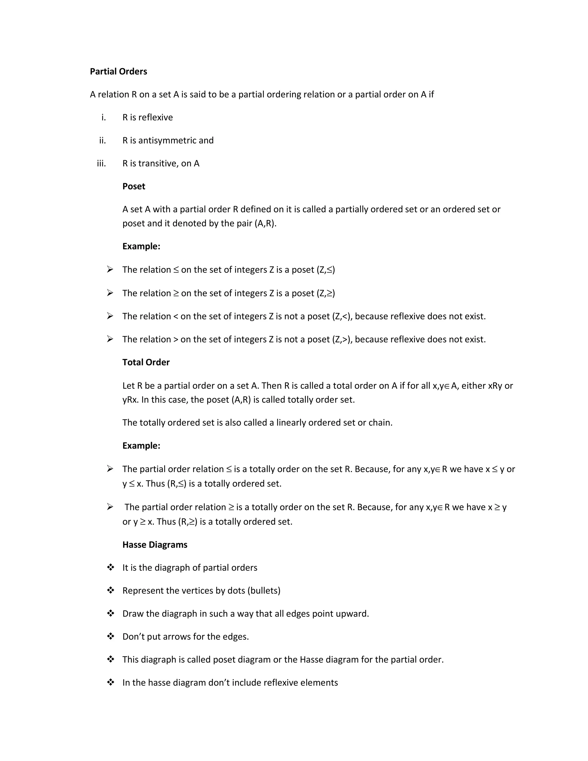 Partial Orders
A relation R on a set A is said to be a partial ordering relation or a partial order on A if
i. R is reflexive
ii. R is antisymmetric and
iii. R is transitive, on A
Poset
A set A with a partial order R defined on it is called a partially ordered set or an ordered set or
poset and it denoted by the pair (A,R).
Example:
 The relation ≤ on the set of integers Z is a poset (Z,≤)
 The relation ≥ on the set of integers Z is a poset (Z,≥)
 The relation  on the set of integers Z is not a poset (Z,), because reflexive does not exist.
 The relation  on the set of integers Z is not a poset (Z,), because reflexive does not exist.
Total Order
Let R be a partial order on a set A. Then R is called a total order on A if for all x,y∈A, either xRy or
yRx. In this case, the poset (A,R) is called totally order set.
The totally ordered set is also called a linearly ordered set or chain.
Example:
 The partial order relation ≤ is a totally order on the set R. Because, for any x,y∈R we have x ≤ y or
y ≤ x. Thus (R,≤) is a totally ordered set.
 The partial order relation ≥ is a totally order on the set R. Because, for any x,y∈R we have x ≥ y
or y ≥ x. Thus (R,≥) is a totally ordered set.
Hasse Diagrams
 It is the diagraph of partial orders
 Represent the vertices by dots (bullets)
 Draw the diagraph in such a way that all edges point upward.
 Don’t put arrows for the edges.
 This diagraph is called poset diagram or the Hasse diagram for the partial order.
 In the hasse diagram don’t include reflexive elements
 