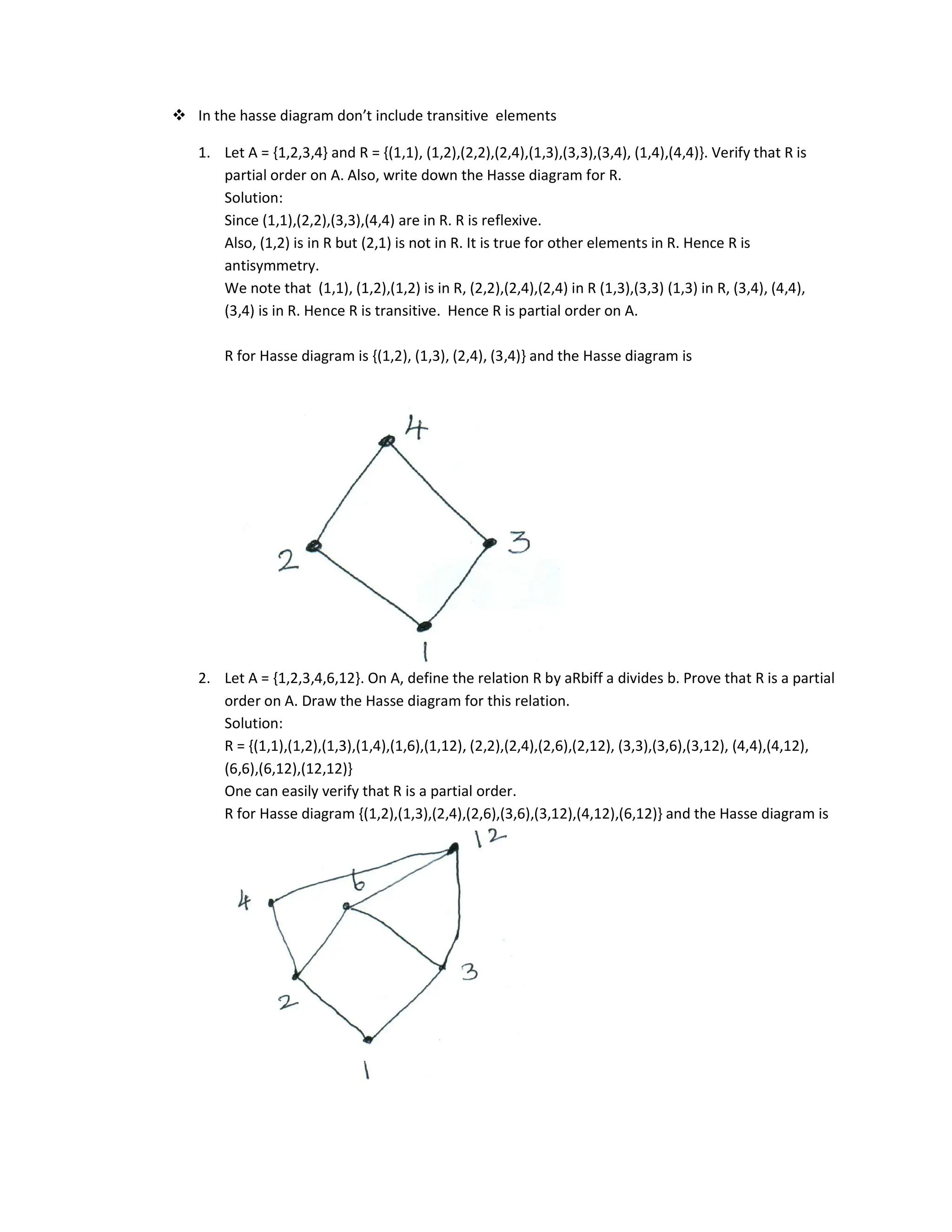 In the hasse diagram don’t include transitive elements
1. Let A = {1,2,3,4} and R = {(1,1), (1,2),(2,2),(2,4),(1,3),(3,3),(3,4), (1,4),(4,4)}. Verify that R is
partial order on A. Also, write down the Hasse diagram for R.
Solution:
Since (1,1),(2,2),(3,3),(4,4) are in R. R is reflexive.
Also, (1,2) is in R but (2,1) is not in R. It is true for other elements in R. Hence R is
antisymmetry.
We note that (1,1), (1,2),(1,2) is in R, (2,2),(2,4),(2,4) in R (1,3),(3,3) (1,3) in R, (3,4), (4,4),
(3,4) is in R. Hence R is transitive. Hence R is partial order on A.
R for Hasse diagram is {(1,2), (1,3), (2,4), (3,4)} and the Hasse diagram is
2. Let A = {1,2,3,4,6,12}. On A, define the relation R by aRbiff a divides b. Prove that R is a partial
order on A. Draw the Hasse diagram for this relation.
Solution:
R = {(1,1),(1,2),(1,3),(1,4),(1,6),(1,12), (2,2),(2,4),(2,6),(2,12), (3,3),(3,6),(3,12), (4,4),(4,12),
(6,6),(6,12),(12,12)}
One can easily verify that R is a partial order.
R for Hasse diagram {(1,2),(1,3),(2,4),(2,6),(3,6),(3,12),(4,12),(6,12)} and the Hasse diagram is
 